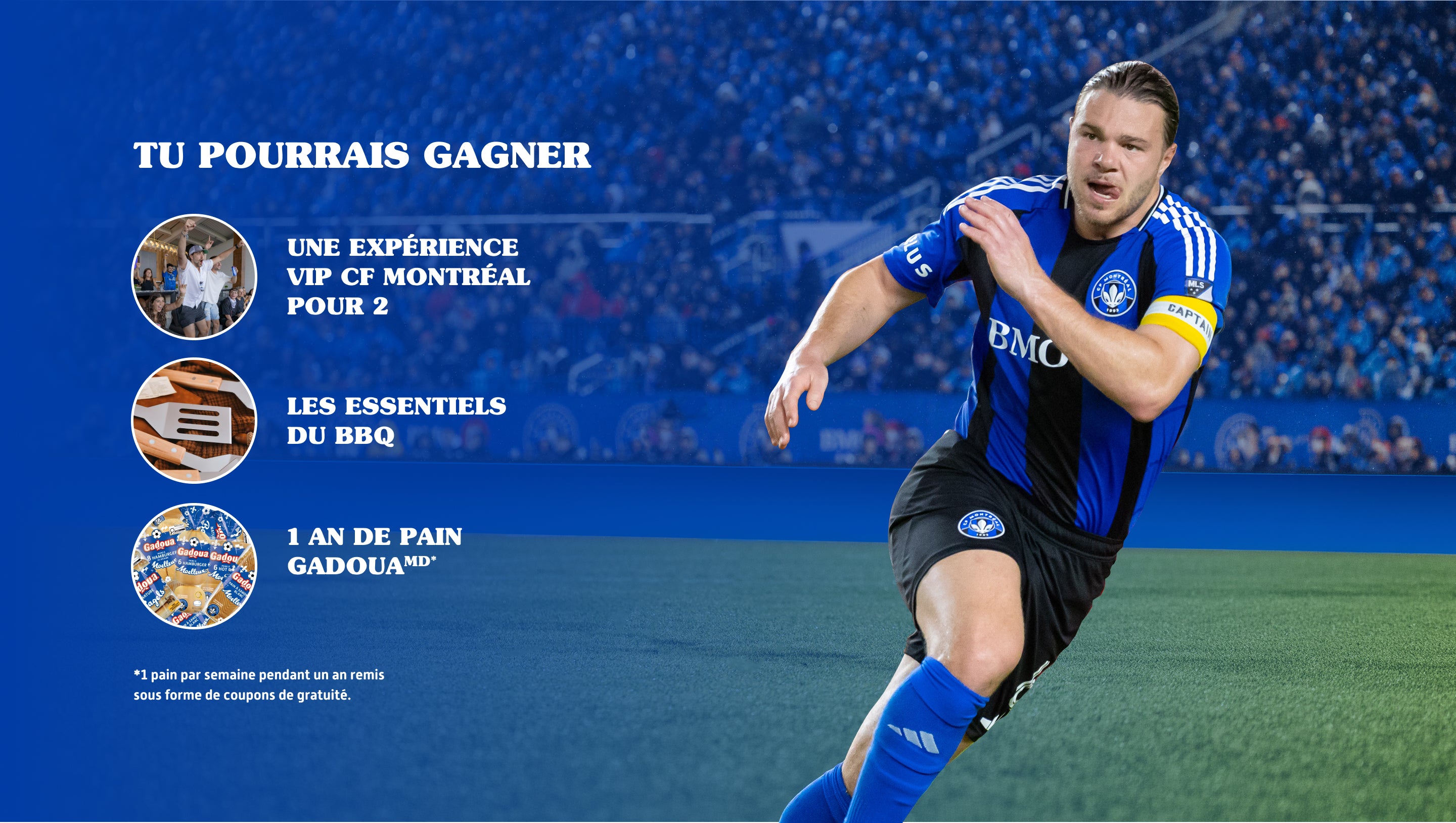 Tu pourrais gagner
Une expérience VIP CF Montréal pour 2

Les essentiels du BBQ
1 an de pain Gadoua🅫 *
 
*1 pain par semaine pendant un an remis sous forme de coupons de gratuité.
