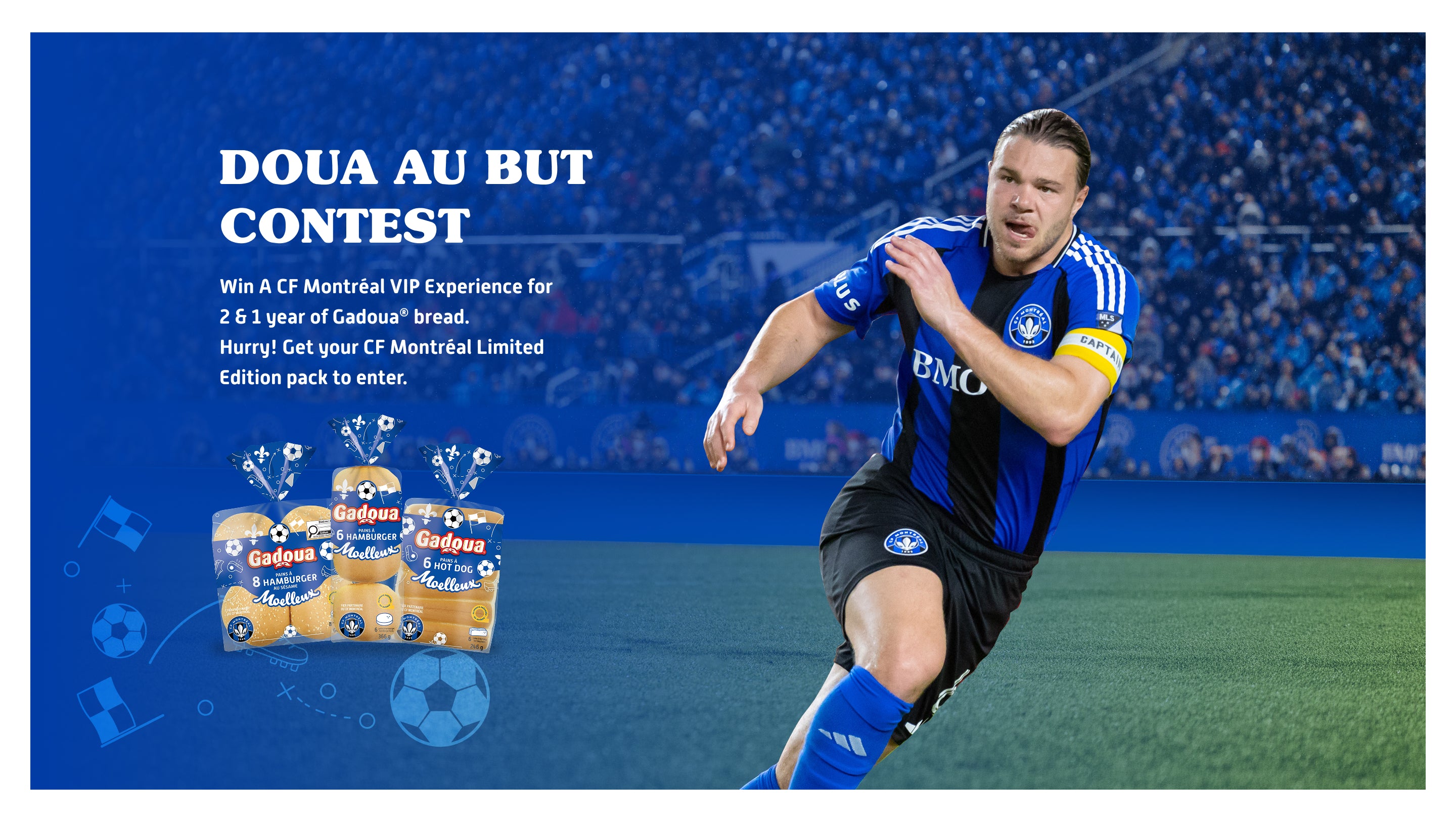 Le concours « Doua au but »

À gagner : une expérience VIP CF Montréal pour 2 et un an de pain Gadoua

Fais vite! Achète ton édition limitée CF Montréal pour participer

|

Doua au but Contest
Win A CF Montréal VIP Experience for 2 & 1 year of Gadoua® bread
Hurry! Get your CF Montréal Limited Edition pack to enter
